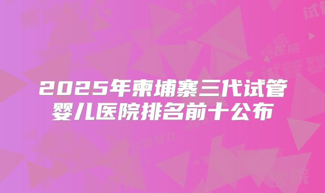 2025年柬埔寨三代试管婴儿医院排名前十公布