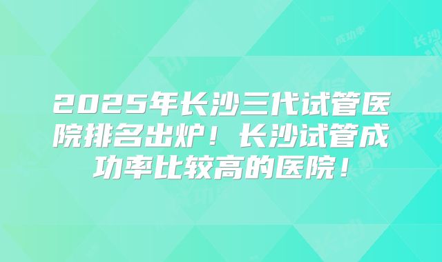 2025年长沙三代试管医院排名出炉!长沙试管成功率比较高的医院!