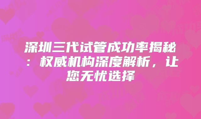 深圳三代试管成功率揭秘:权威机构深度解析,让您无忧选择