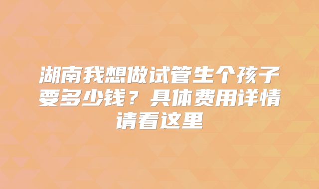 湖南我想做试管生个孩子要多少钱?具体费用详情请看这里