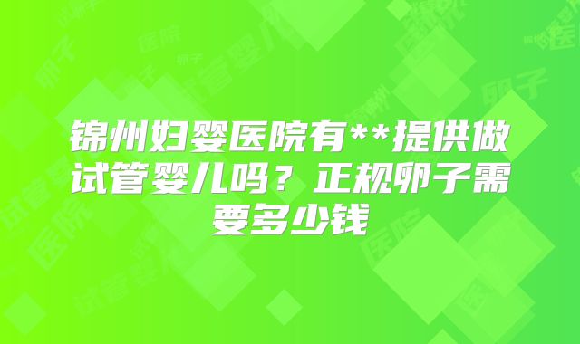 锦州妇婴医院有**提供做试管婴儿吗？正规卵子需要多少钱