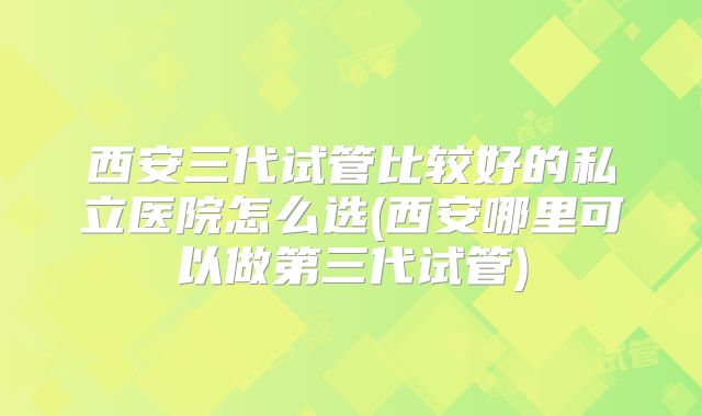 西安三代试管比较好的私立医院怎么选(西安哪里可以做第三代试管)