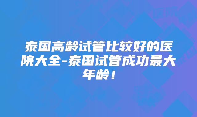 泰国高龄试管比较好的医院大全-泰国试管成功最大年龄！