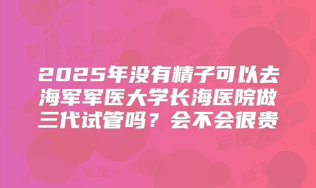 2025年没有精子可以去海军军医大学长海医院做三代试管吗?会不会很贵