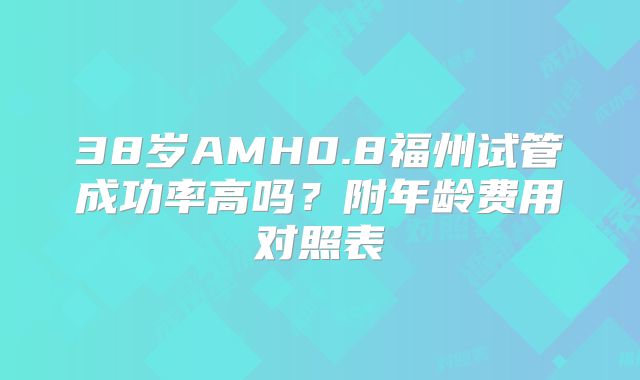 38岁AMH0.8福州试管成功率高吗？附年龄费用对照表