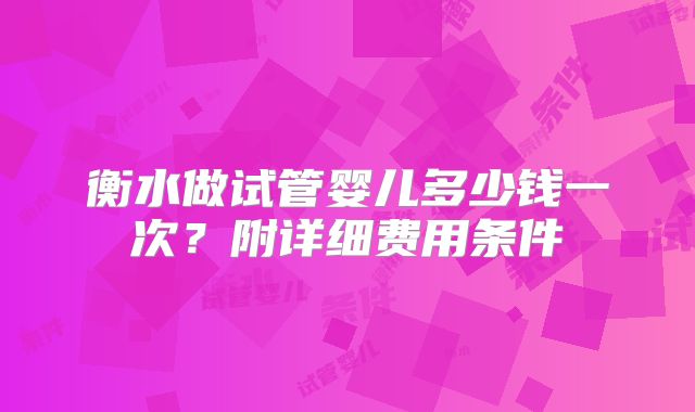 衡水做试管婴儿多少钱一次？附详细费用条件