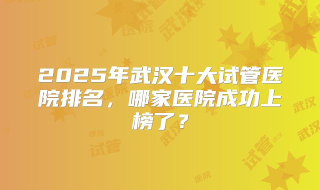 2025年武汉十大试管医院排名，哪家医院成功上榜了？