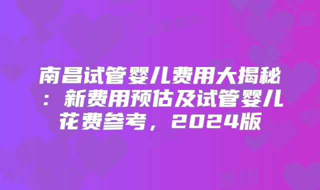 南昌试管婴儿费用大揭秘:新费用预估及试管婴儿花费参考,2024版