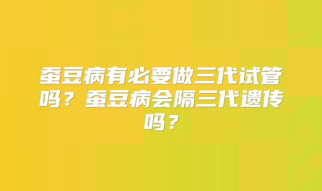蚕豆病有必要做三代试管吗？蚕豆病会隔三代遗传吗？