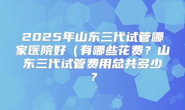 2025年山东三代试管哪家医院好(有哪些花费?山东三代试管费用总共多少?