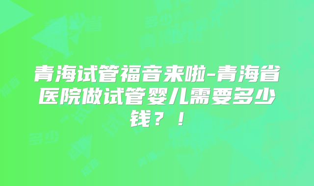 青海试管福音来啦-青海省医院做试管婴儿需要多少钱？！