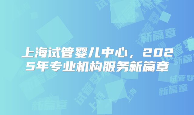 上海试管婴儿中心,2025年专业机构服务新篇章