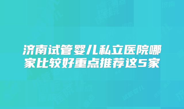 济南试管婴儿私立医院哪家比较好重点推荐这5家