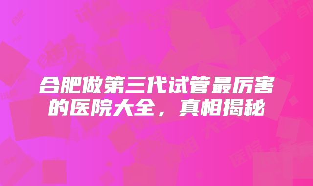 合肥做第三代试管最厉害的医院大全，真相揭秘