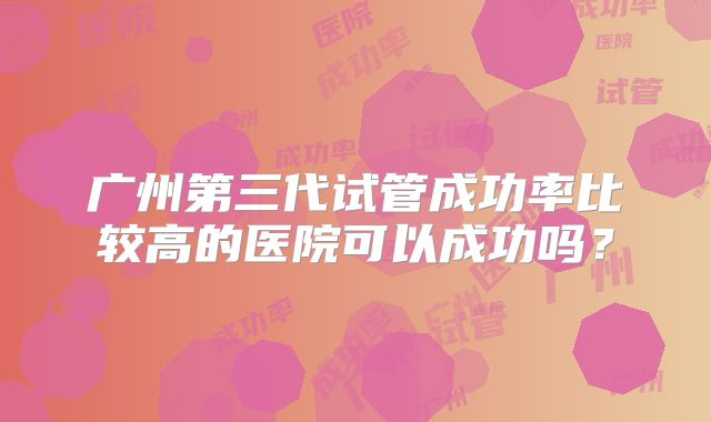 广州第三代试管成功率比较高的医院可以成功吗？