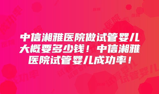 中信湘雅医院做试管婴儿大概要多少钱！中信湘雅医院试管婴儿成功率！