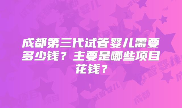 成都第三代试管婴儿需要多少钱？主要是哪些项目花钱？