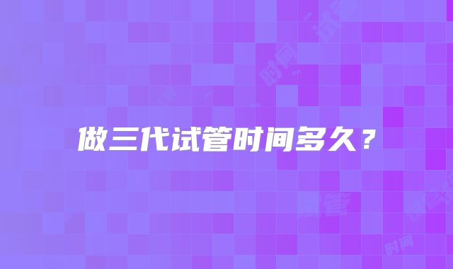 做三代试管时间多久？