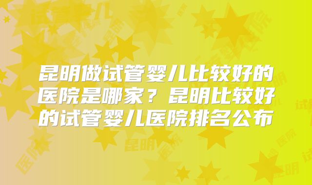 昆明做试管婴儿比较好的医院是哪家？昆明比较好的试管婴儿医院排名公布