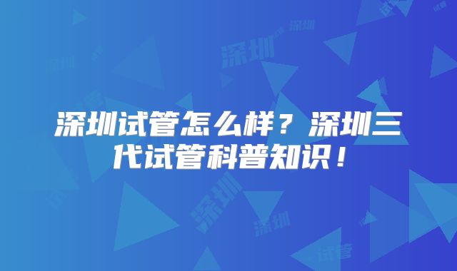 深圳试管怎么样?深圳三代试管科普知识!
