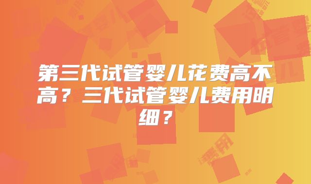 第三代试管婴儿花费高不高?三代试管婴儿费用明细?