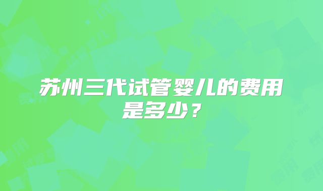 苏州三代试管婴儿的费用是多少?