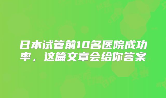 日本试管前10名医院成功率,这篇文章会给你答案