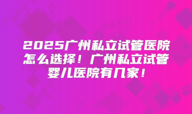 2025广州私立试管医院怎么选择！广州私立试管婴儿医院有几家！
