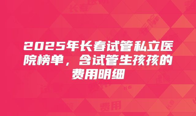 2025年长春试管私立医院榜单,含试管生孩孩的费用明细
