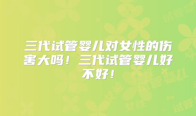 三代试管婴儿对女性的伤害大吗!三代试管婴儿好不好!