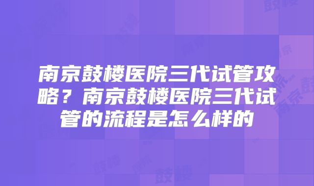 南京鼓楼医院三代试管攻略?南京鼓楼医院三代试管的流程是怎么样的