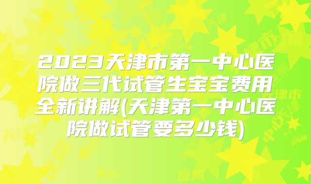2023天津市第一中心医院做三代试管生宝宝费用全新讲解(天津第一中心医院做试管要多少钱)