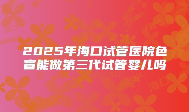 2025年海口试管医院色盲能做第三代试管婴儿吗