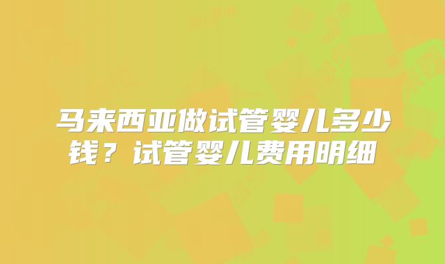 马来西亚做试管婴儿多少钱?试管婴儿费用明细