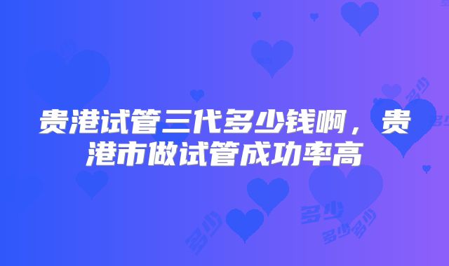 贵港试管三代多少钱啊，贵港市做试管成功率高