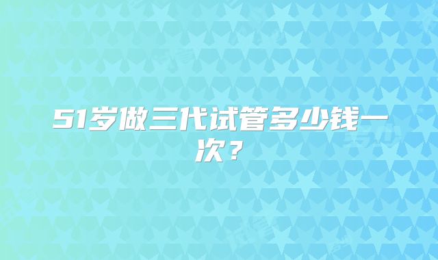 51岁做三代试管多少钱一次？