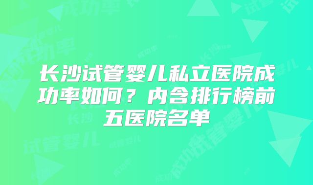 长沙试管婴儿私立医院成功率如何？内含排行榜前五医院名单