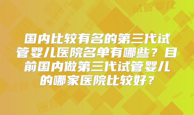 国内比较有名的第三代试管婴儿医院名单有哪些？目前国内做第三代试管婴儿的哪家医院比较好？