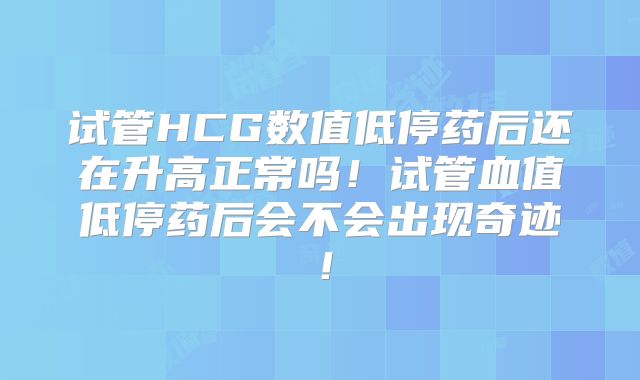 试管HCG数值低停药后还在升高正常吗！试管血值低停药后会不会出现奇迹！