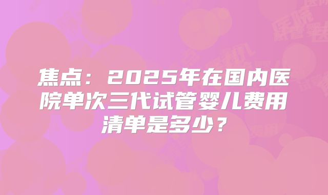 焦点：2025年在国内医院单次三代试管婴儿费用清单是多少？