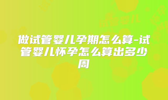 做试管婴儿孕期怎么算-试管婴儿怀孕怎么算出多少周