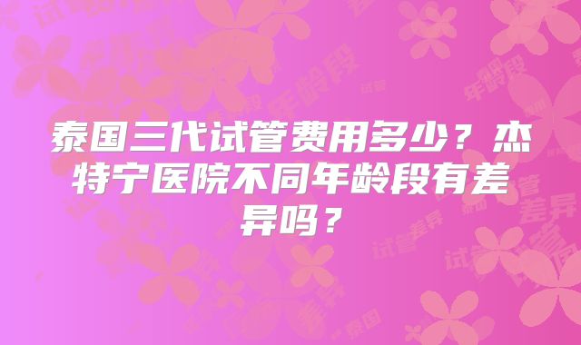 泰国三代试管费用多少？杰特宁医院不同年龄段有差异吗？