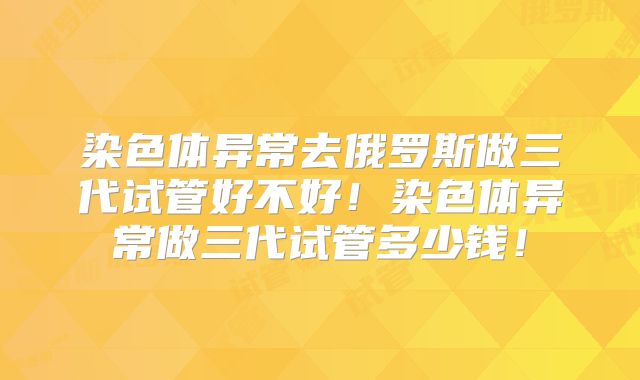 染色体异常去俄罗斯做三代试管好不好！染色体异常做三代试管多少钱！