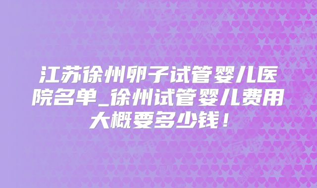 江苏徐州卵子试管婴儿医院名单_徐州试管婴儿费用大概要多少钱！