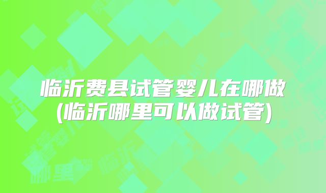 临沂费县试管婴儿在哪做(临沂哪里可以做试管)