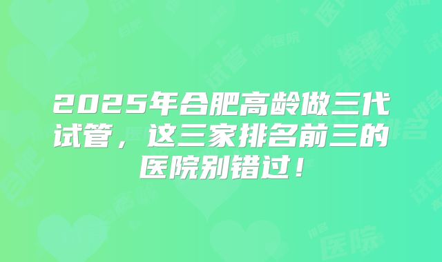 2025年合肥高龄做三代试管，这三家排名前三的医院别错过！