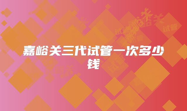 嘉峪关三代试管一次多少钱