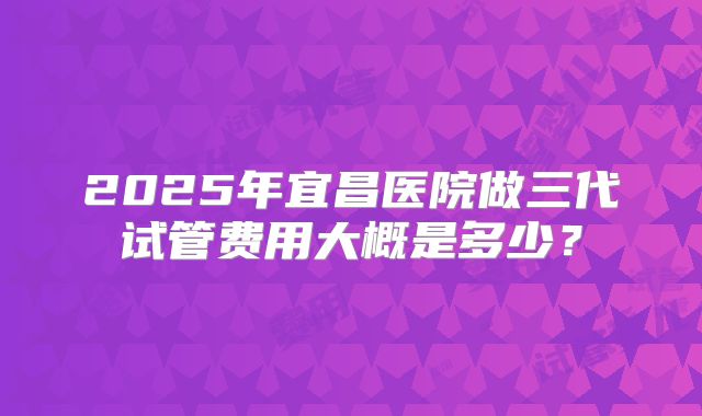 2025年宜昌医院做三代试管费用大概是多少?