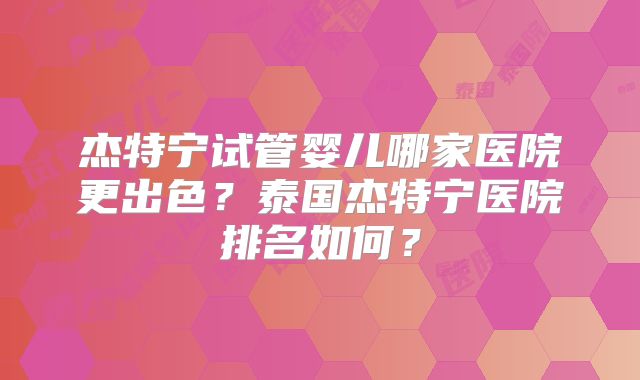 杰特宁试管婴儿哪家医院更出色？泰国杰特宁医院排名如何？