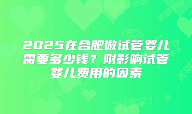 2025在合肥做试管婴儿需要多少钱?附影响试管婴儿费用的因素